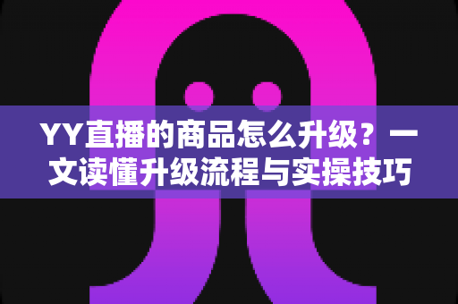 YY直播的商品怎么升级？一文读懂升级流程与实操技巧，助力直播间销量翻倍