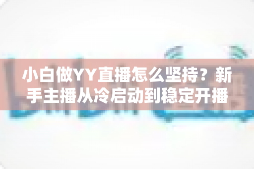 小白做YY直播怎么坚持？新手主播从冷启动到稳定开播的全程生存指南
