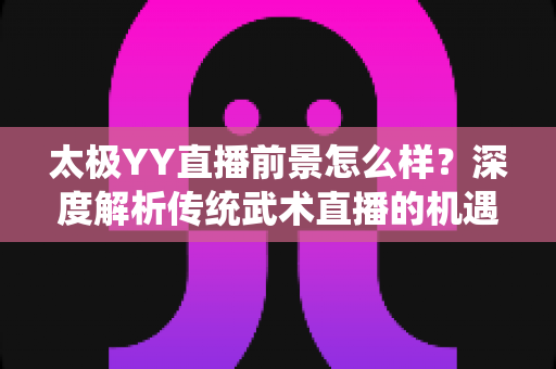 太极YY直播前景怎么样？深度解析传统武术直播的机遇与变现路径