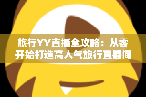 旅行YY直播全攻略：从零开始打造高人气旅行直播间的完整实战指南