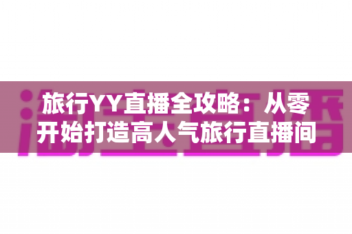 旅行YY直播全攻略：从零开始打造高人气旅行直播间的完整实战指南