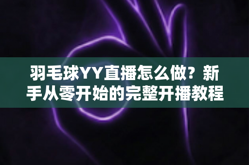 羽毛球YY直播怎么做?新手从零开始的完整开播教程与涨粉实战攻略 羽毛球YY直播怎么做?新手从零开始的完整开播教程与涨粉实战攻略