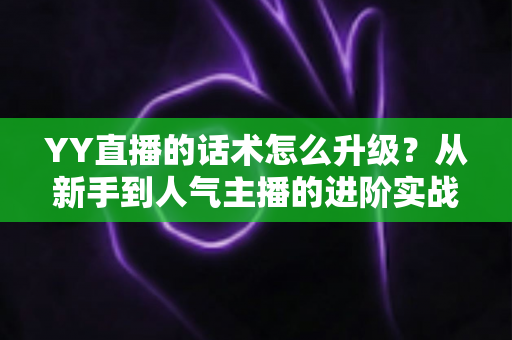 YY直播的话术怎么升级？从新手到人气主播的进阶实战指南