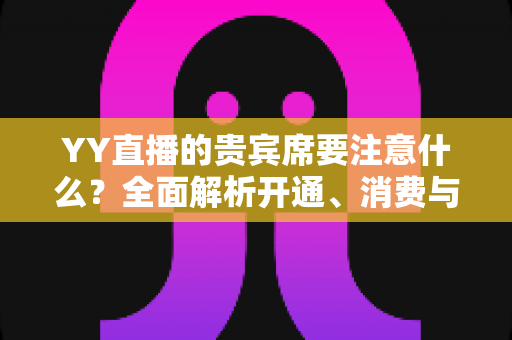 YY直播的贵宾席要注意什么？全面解析开通、消费与避坑指南