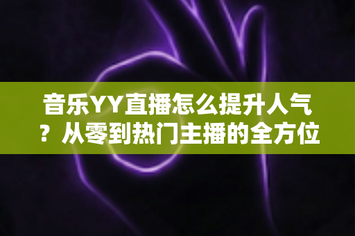 音乐YY直播怎么提升人气？从零到热门主播的全方位涨粉实战指南
