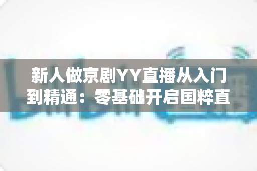 新人做京剧YY直播从入门到精通：零基础开启国粹直播之旅的完整指南