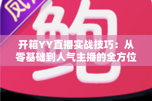 开箱YY直播实战技巧：从零基础到人气主播的全方位实战指南