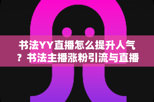 书法YY直播怎么提升人气？书法主播涨粉引流与直播间人气暴涨的实战指南