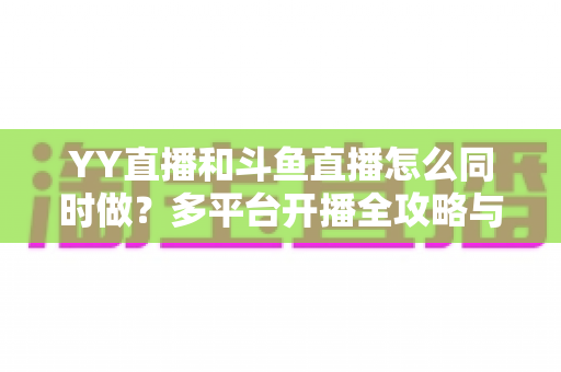 YY直播和斗鱼直播怎么同时做？多平台开播全攻略与实用技巧详解