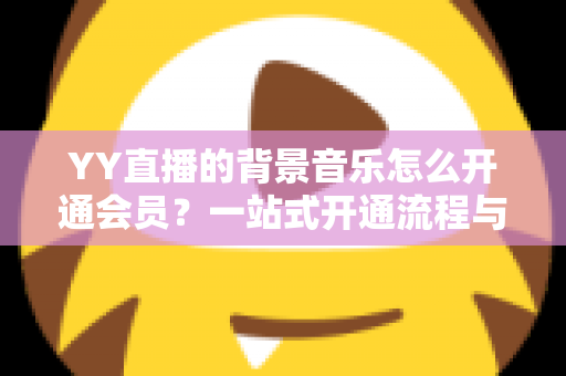 YY直播的背景音乐怎么开通会员？一站式开通流程与实用技巧全解析