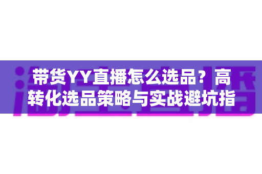 带货YY直播怎么选品？高转化选品策略与实战避坑指南全解析