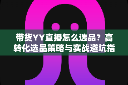 带货YY直播怎么选品？高转化选品策略与实战避坑指南全解析