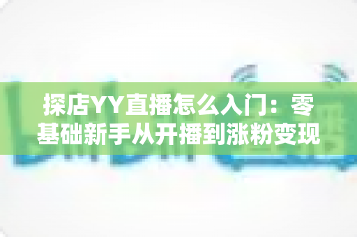 探店YY直播怎么入门：零基础新手从开播到涨粉变现的完整实战攻略