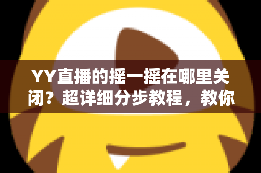 YY直播的摇一摇在哪里关闭？超详细分步教程，教你彻底告别误触跳转广告的烦恼