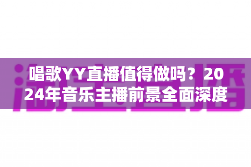 唱歌YY直播值得做吗？2024年音乐主播前景全面深度解析
