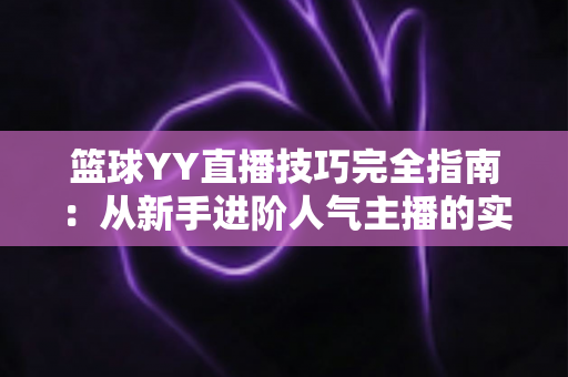 篮球YY直播技巧完全指南:从新手进阶人气主播的实战秘籍 篮球YY直播技巧完全指南:从新手进阶人气主播的实战秘籍