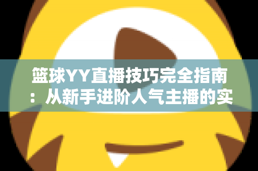 篮球YY直播技巧完全指南:从新手进阶人气主播的实战秘籍 篮球YY直播技巧完全指南:从新手进阶人气主播的实战秘籍