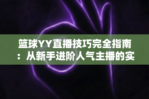 篮球YY直播技巧完全指南：从新手进阶人气主播的实战秘籍