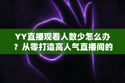 YY直播观看人数少怎么办？从零打造高人气直播间的实用运营指南