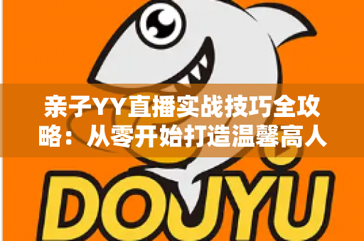 亲子YY直播实战技巧全攻略:从零开始打造温馨高人气家庭直播间 亲子YY直播实战技巧全攻略:从零开始打造温馨高人气家庭直播间
