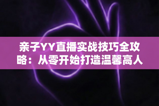 亲子YY直播实战技巧全攻略：从零开始打造温馨高人气家庭直播间