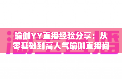 瑜伽YY直播经验分享:从零基础到高人气瑜伽直播间的实战指南 瑜伽YY直播经验分享:从零基础到高人气瑜伽直播间的实战指南