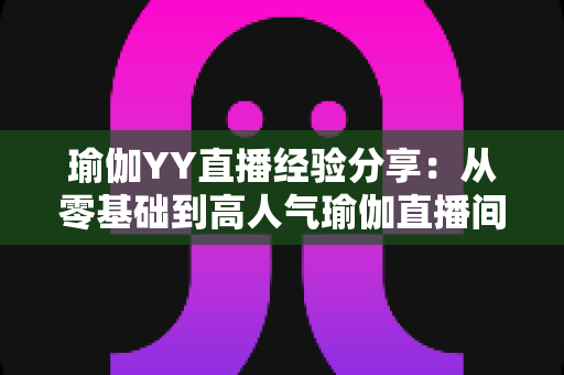 瑜伽YY直播经验分享：从零基础到高人气瑜伽直播间的实战指南