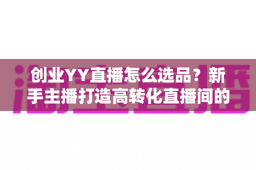 创业YY直播怎么选品?新手主播打造高转化直播间的选品全攻略 创业YY直播怎么选品?新手主播打造高转化直播间的选品全攻略