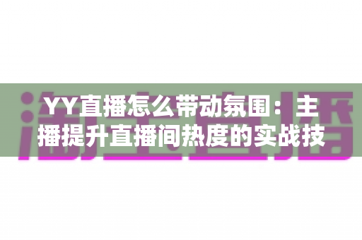 YY直播怎么带动氛围:主播提升直播间热度的实战技巧全解析 YY直播怎么带动氛围:主播提升直播间热度的实战技巧全解析