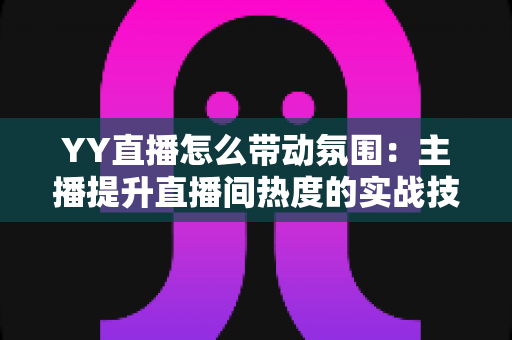 YY直播怎么带动氛围:主播提升直播间热度的实战技巧全解析 YY直播怎么带动氛围:主播提升直播间热度的实战技巧全解析