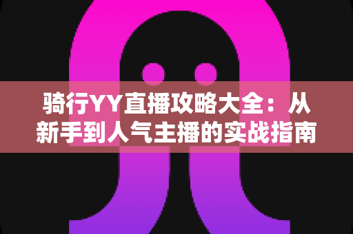 骑行YY直播攻略大全:从新手到人气主播的实战指南 骑行YY直播攻略大全:从新手到人气主播的实战指南