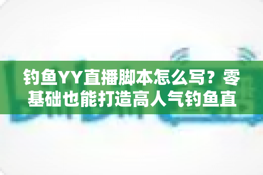 钓鱼YY直播脚本怎么写？零基础也能打造高人气钓鱼直播间的实战指南