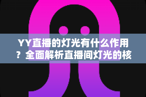 YY直播的灯光有什么作用?全面解析直播间灯光的核心价值与实用布光技巧 YY直播的灯光有什么作用?全面解析直播间灯光的核心价值与实用布光技巧