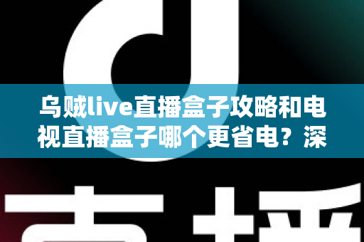 乌贼live直播盒子攻略和电视直播盒子哪个更省电？深度解析功耗差异与实用省电指南