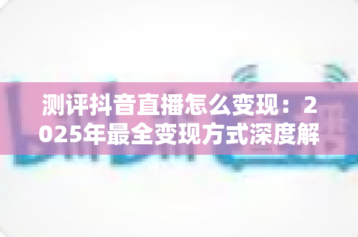 测评抖音直播怎么变现：2025年最全变现方式深度解析与实战指南
