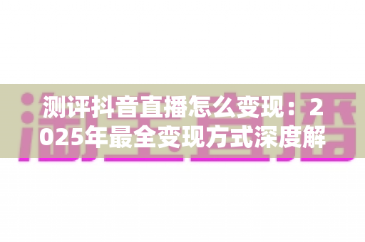 测评抖音直播怎么变现：2025年最全变现方式深度解析与实战指南