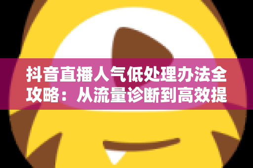 抖音直播人气低处理办法全攻略：从流量诊断到高效提升的完整指南