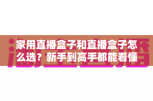 家用直播盒子和直播盒子怎么选？新手到高手都能看懂的实用选购指南