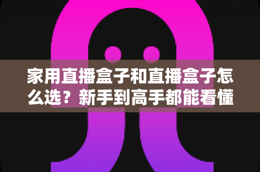 家用直播盒子和直播盒子怎么选？新手到高手都能看懂的实用选购指南