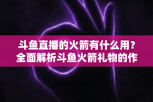 斗鱼直播的火箭有什么用?全面解析斗鱼火箭礼物的作用与价值 斗鱼直播的火箭有什么用?全面解析斗鱼火箭礼物的作用与价值
