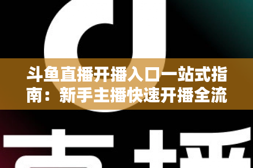 斗鱼直播开播入口一站式指南：新手主播快速开播全流程详解