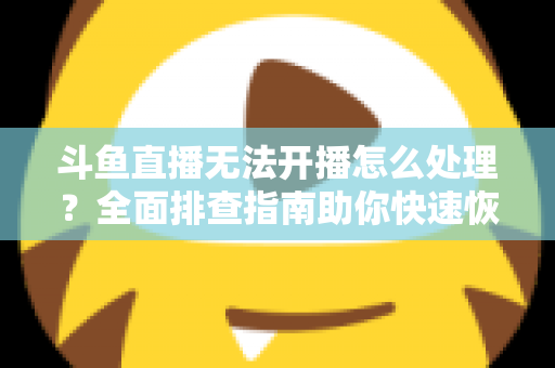 斗鱼直播无法开播怎么处理?全面排查指南助你快速恢复开播 斗鱼直播无法开播怎么处理?全面排查指南助你快速恢复开播