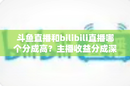 斗鱼直播和bilibili直播哪个分成高？主播收益分成深度对比与平台选择全指南
