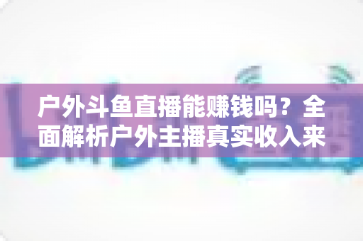 户外斗鱼直播能赚钱吗？全面解析户外主播真实收入来源与变现攻略