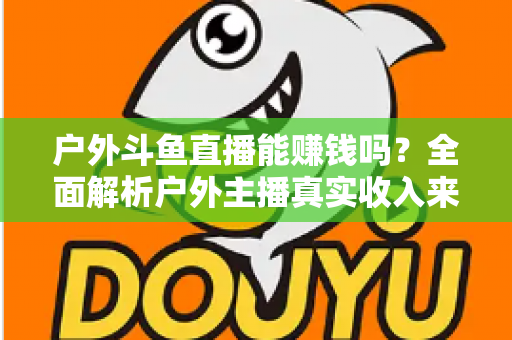 户外斗鱼直播能赚钱吗？全面解析户外主播真实收入来源与变现攻略
