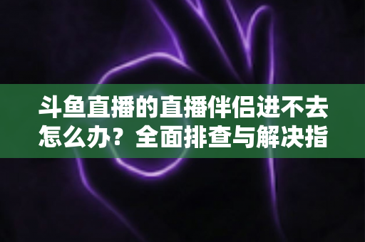 斗鱼直播的直播伴侣进不去怎么办？全面排查与解决指南助你快速恢复直播