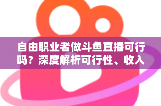 自由职业者做斗鱼直播可行吗？深度解析可行性、收入来源与实操指南