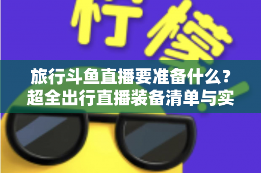 旅行斗鱼直播要准备什么？超全出行直播装备清单与实战攻略，助你边走边播人气爆棚