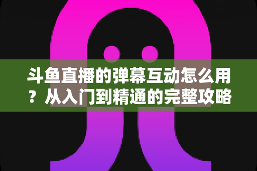 斗鱼直播的弹幕互动怎么用？从入门到精通的完整攻略，让你轻松玩转直播间氛围