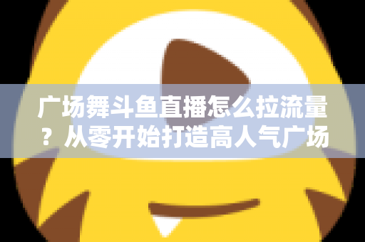 广场舞斗鱼直播怎么拉流量？从零开始打造高人气广场舞直播间的完整攻略